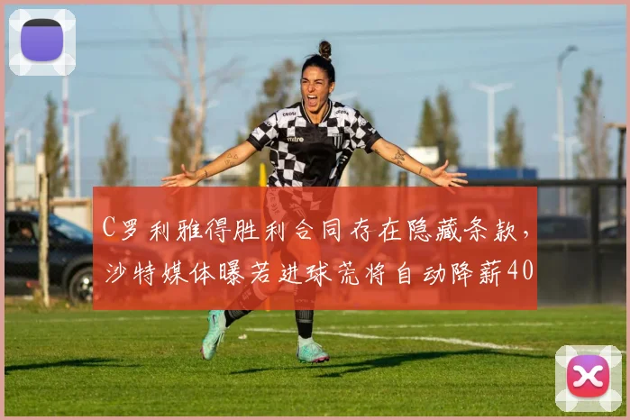 C罗利雅得胜利合同存在隐藏条款,沙特媒体曝若进球荒将自动降薪40%
