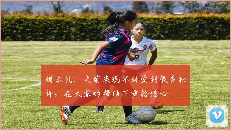 姆本扎:之前表现不好受到很多批评,在大家的帮助下重拾信心